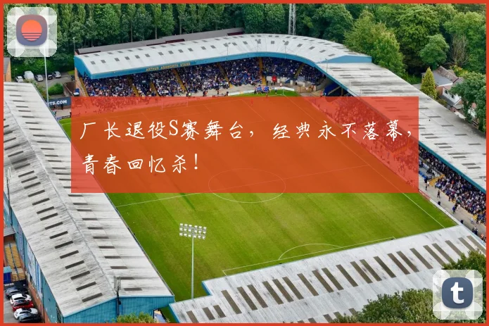 厂长退役S赛舞台,经典永不落幕,青春回忆杀!
