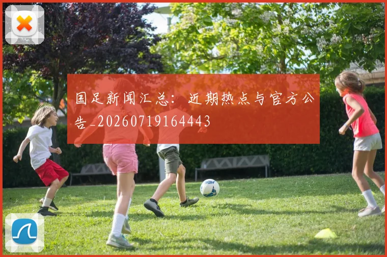国足新闻汇总:近期热点与官方公告_20260719164443