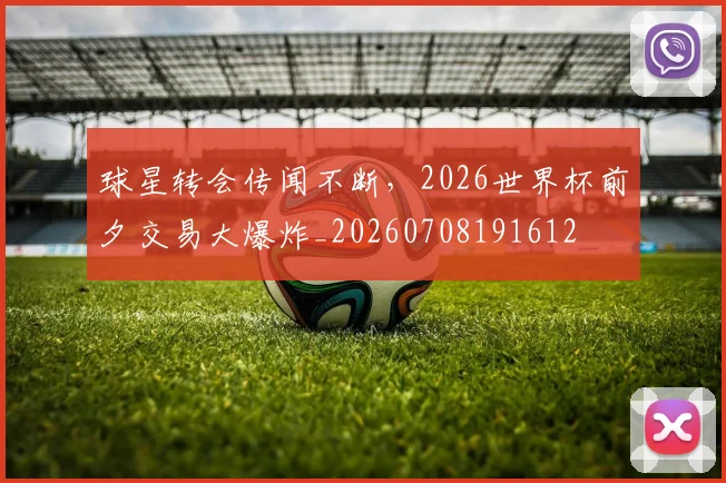 球星转会传闻不断,2026世界杯前夕交易大爆炸_20260708191612