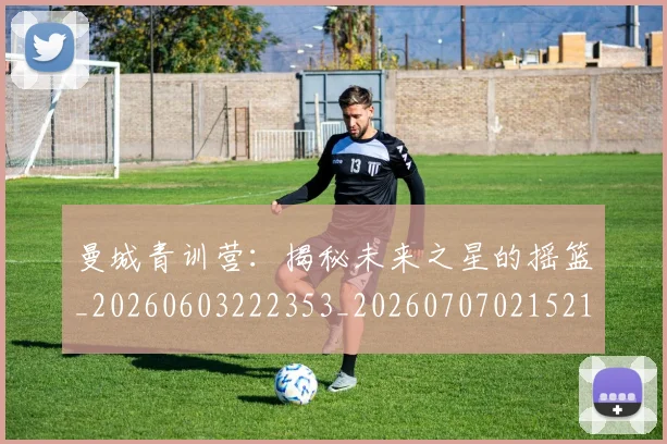 曼城青训营:揭秘未来之星的摇篮_20260603222353_20260707021521