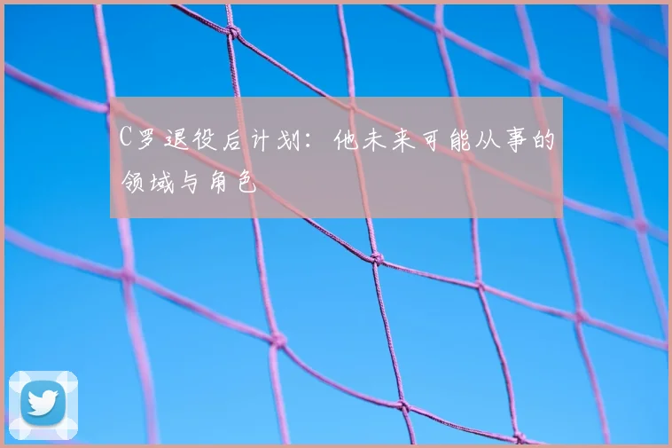 C罗退役后计划:他未来可能从事的领域与角色