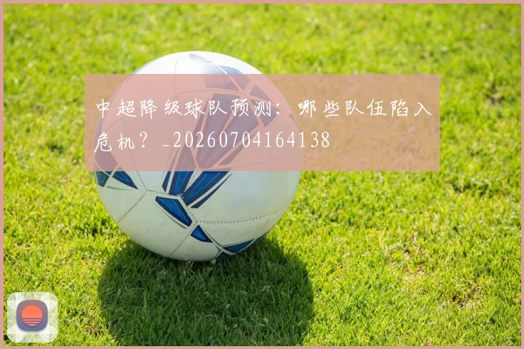 中超降级球队预测:哪些队伍陷入危机?_20260704164138