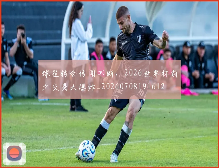 球星转会传闻不断，2026世界杯前夕交易大爆炸_20260708191612