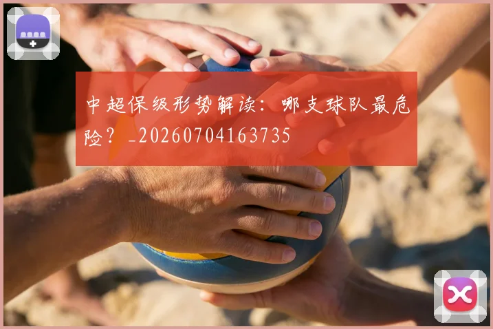 中超保级形势解读：哪支球队最危险？_20260704163735
