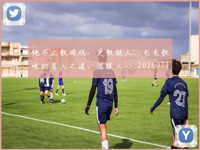 他不止教游戏,更教做人:电竞教练的育人之道,温暖人心_20260718002908
