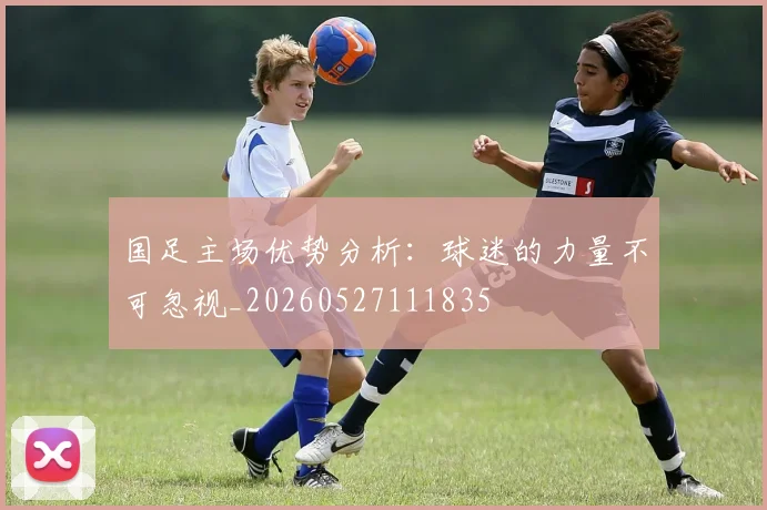 国足主场优势分析:球迷的力量不可忽视_20260527111835