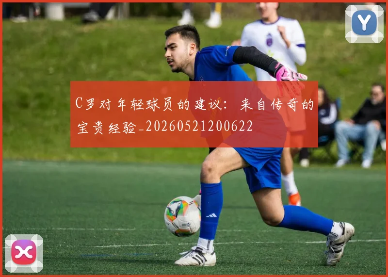 C罗对年轻球员的建议：来自传奇的宝贵经验_20260521200622