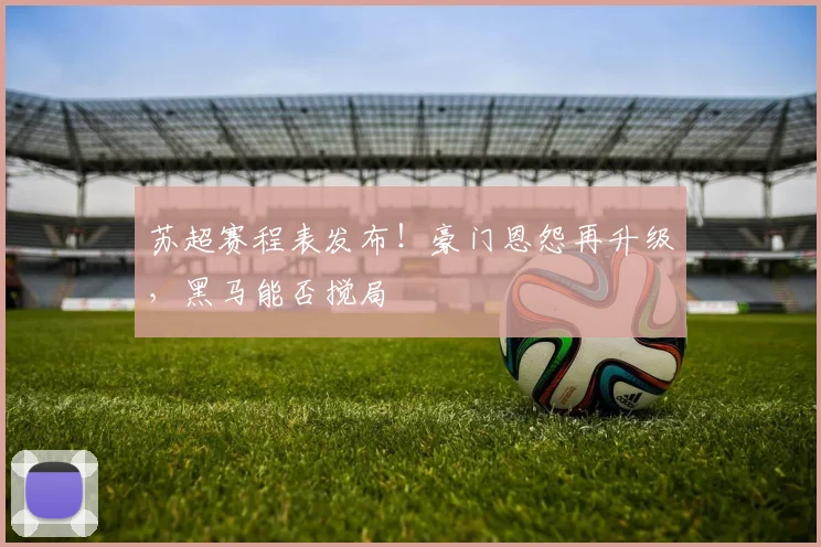 苏超赛程表发布!豪门恩怨再升级,黑马能否搅局