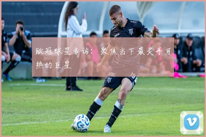 欧冠球星专访:聚焦当下最炙手可热的巨星