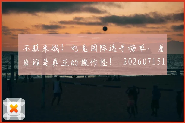 不服来战!电竞国际选手榜单,看看谁是真正的操作怪!_20260715185710
