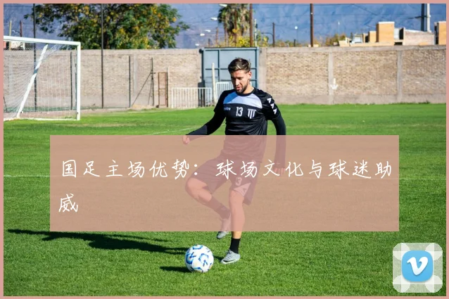 国足主场优势:球场文化与球迷助威