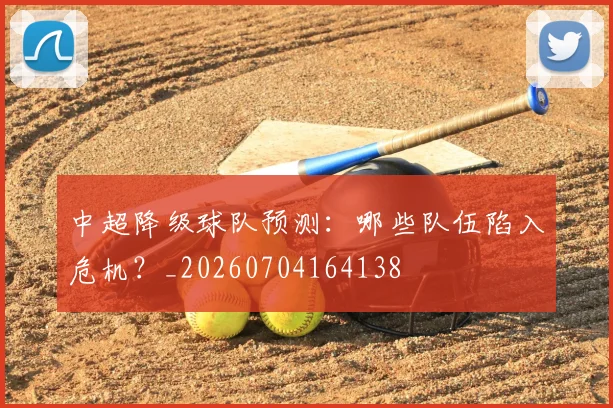 中超降级球队预测：哪些队伍陷入危机？_20260704164138