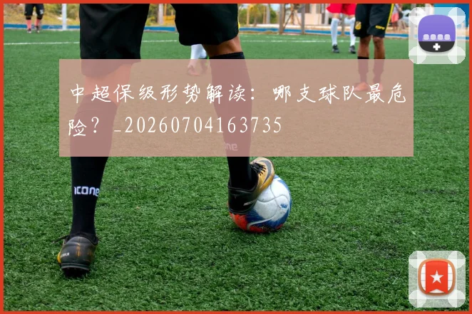 中超保级形势解读：哪支球队最危险？_20260704163735
