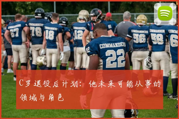 C罗退役后计划:他未来可能从事的领域与角色