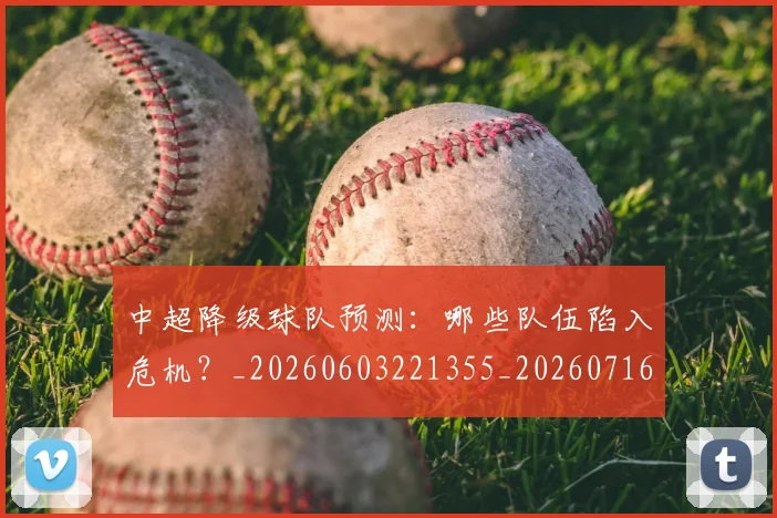 中超降级球队预测:哪些队伍陷入危机?_20260603221355_20260716191317