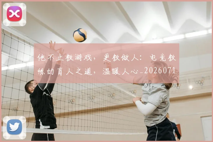 他不止教游戏,更教做人:电竞教练的育人之道,温暖人心_20260718002908