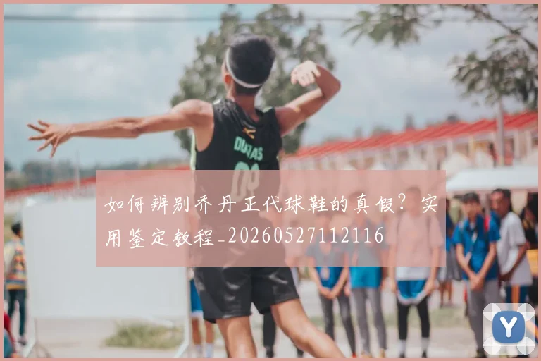 如何辨别乔丹正代球鞋的真假?实用鉴定教程_20260527112116