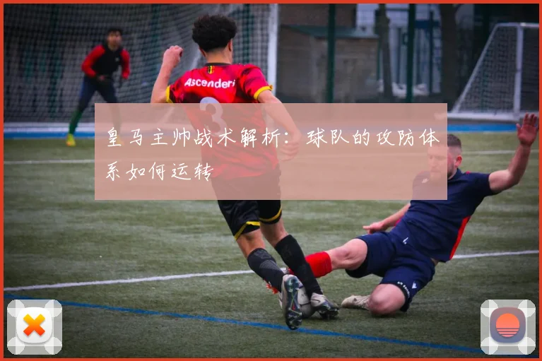 皇马主帅战术解析:球队的攻防体系如何运转