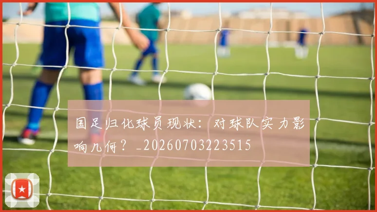 国足归化球员现状：对球队实力影响几何？_20260703223515