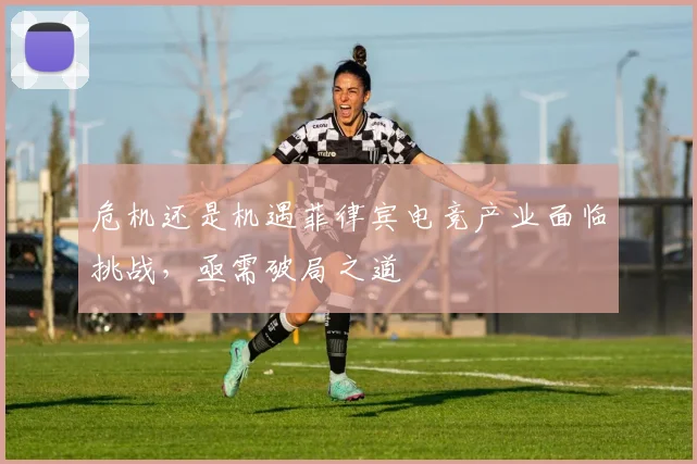危机还是机遇菲律宾电竞产业面临挑战，亟需破局之道